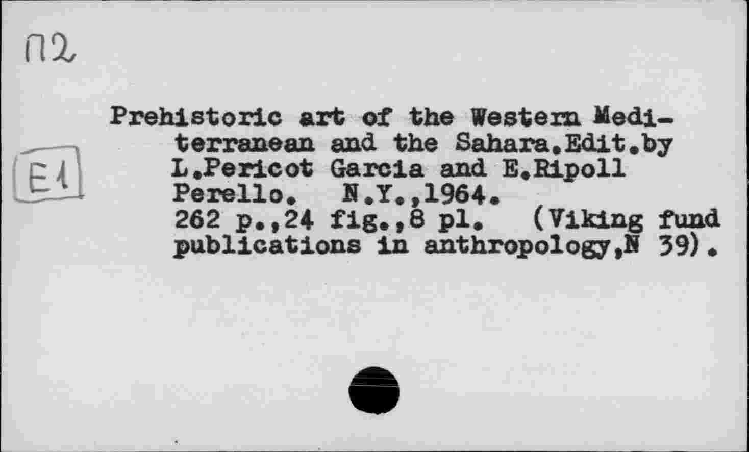 ﻿Е'Ь
Prehistoric art of the Western. Mediterranean and the Sahara.Edit.by L .Pericot Garcia and E.Ripoil Perello. N.Y.,1964.
262 p.,24 fig.,8 pl. (Viking fund publications in anthropology ,N 39) •